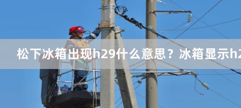 松下冰箱出现h29什么意思？冰箱显示h29如何维修